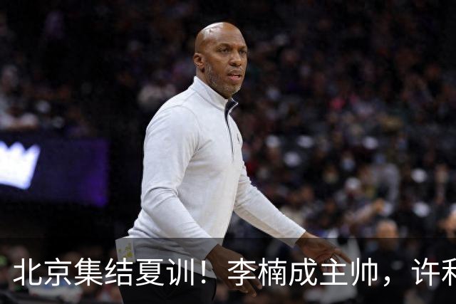 北京集结夏训！李楠成主帅，许利民成总教练，赵睿已归队！